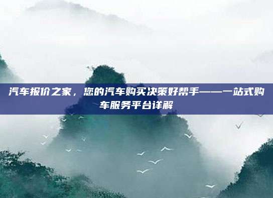 汽车报价之家,您的汽车购买决策好帮手——一站式购车服务平台详解