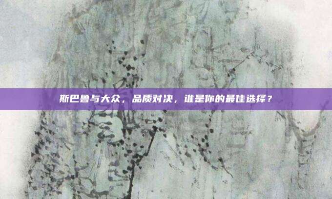 斯巴鲁与大众,品质对决,谁是你的最佳选择?