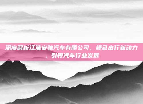 深度解析江淮安驰汽车有限公司,绿色出行新动力,引领汽车行业发展