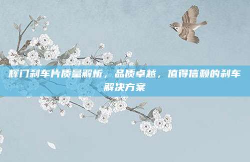 辉门刹车片质量解析,品质卓越,值得信赖的刹车解决方案