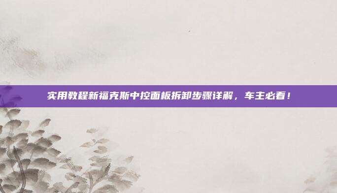实用教程新福克斯中控面板拆卸步骤详解,车主必看!