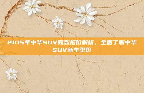 2015年中华SUV新款报价解析,全面了解中华SUV新车型价