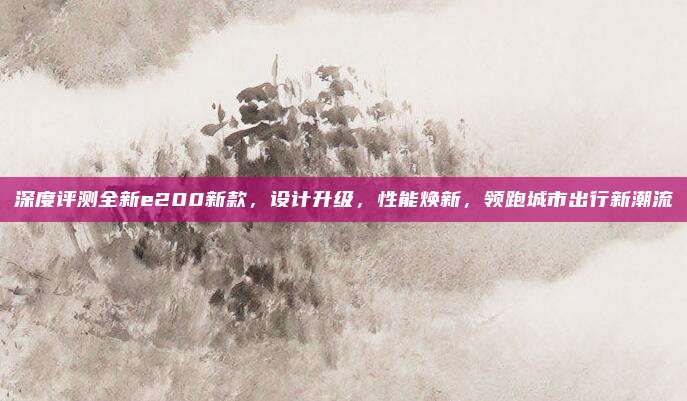 深度评测全新e200新款,设计升级,性能焕新,领跑城市出行新潮流