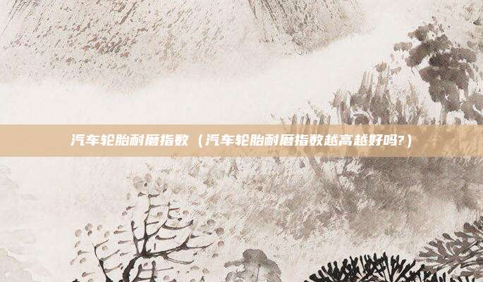 汽车轮胎耐磨指数（汽车轮胎耐磨指数越高越好吗?）
