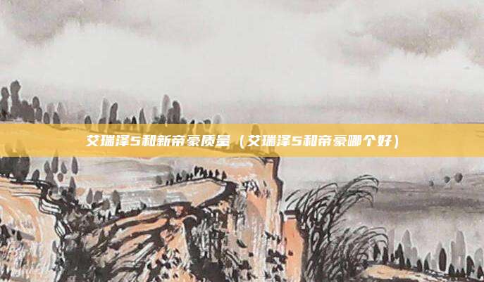 艾瑞泽5和新帝豪质量（艾瑞泽5和帝豪哪个好）