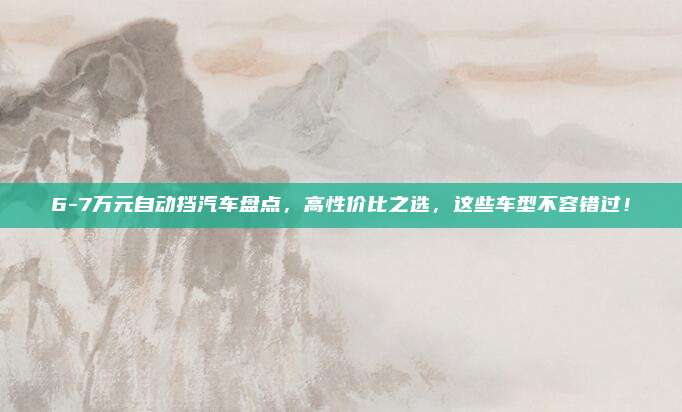 6-7万元自动挡汽车盘点,高性价比之选,这些车型不容错过!