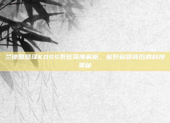 兰德酷路泽KDSS系统深度解析,越野利器背后的科技奥秘