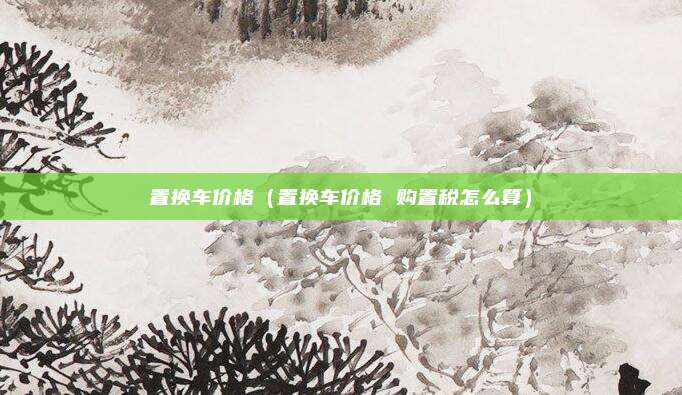 置换车价格（置换车价格 购置税怎么算）