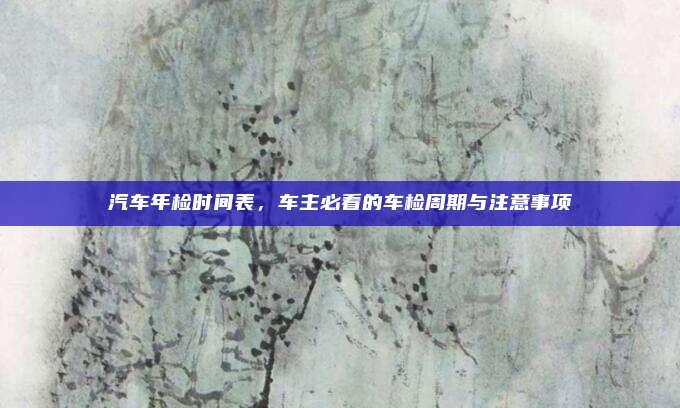 汽车年检时间表,车主必看的车检周期与注意事项