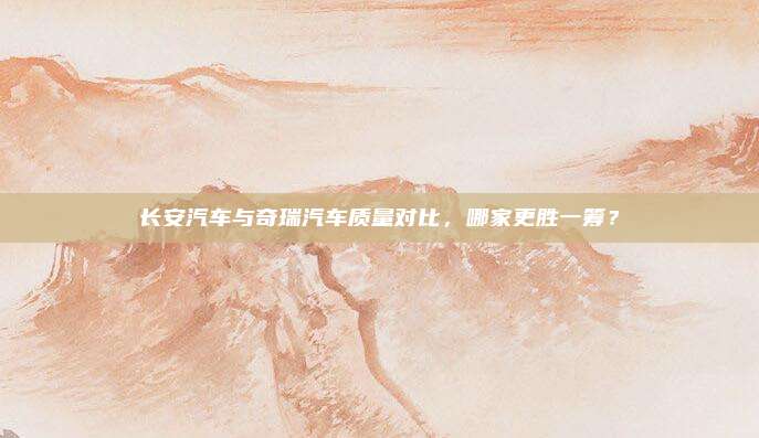 长安汽车与奇瑞汽车质量对比，哪家更胜一筹？