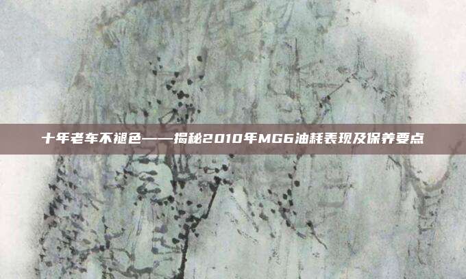 十年老车不褪色——揭秘2010年MG6油耗表现及保养要点