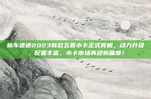 新车速递2023新款五菱小卡正式亮相,动力升级,配置丰富,小卡市场再迎新篇章!