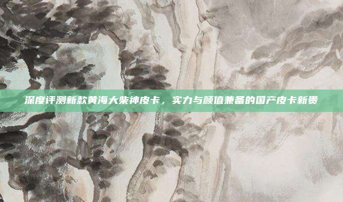 深度评测新款黄海大柴神皮卡,实力与颜值兼备的国产皮卡新贵