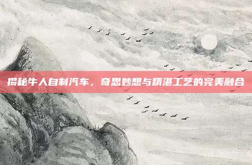 揭秘牛人自制汽车,奇思妙想与精湛工艺的完美融合
