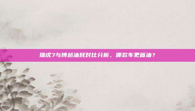 瑞虎7与博越油耗对比分析,哪款车更省油?