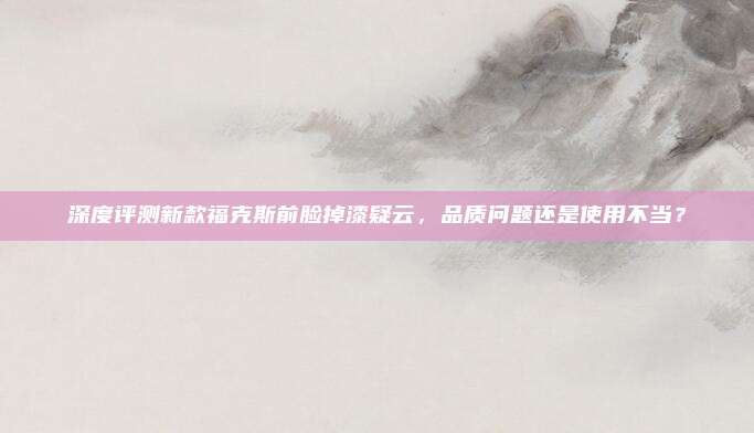 深度评测新款福克斯前脸掉漆疑云,品质问题还是使用不当?