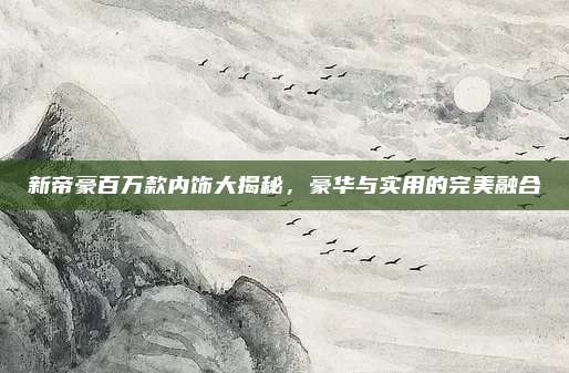 新帝豪百万款内饰大揭秘,豪华与实用的完美融合