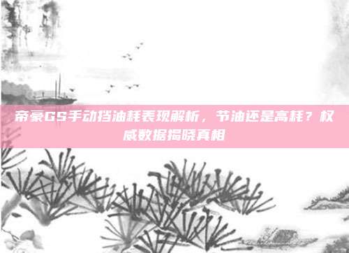 帝豪GS手动挡油耗表现解析,节油还是高耗?权威数据揭晓真相