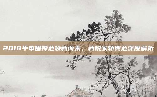 2018年本田锋范焕新而来,新锐家轿典范深度解析