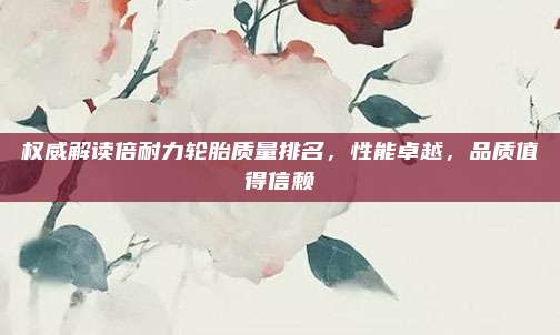 权威解读倍耐力轮胎质量排名,性能卓越,品质值得信赖