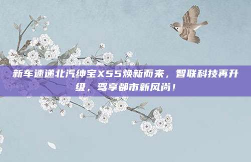新车速递北汽绅宝X55焕新而来,智联科技再升级,驾享都市新风尚!