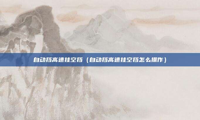 自动挡高速挂空挡（自动挡高速挂空挡怎么操作）