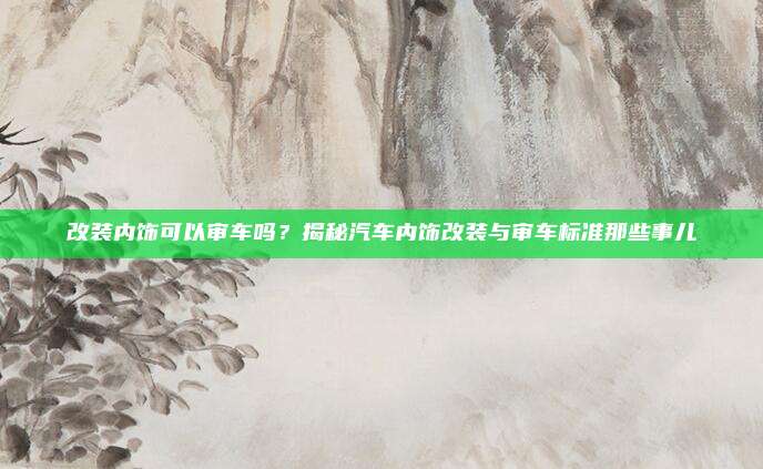 改装内饰可以审车吗?揭秘汽车内饰改装与审车标准那些事儿
