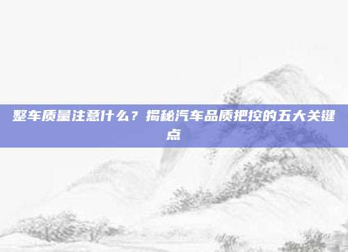 整车质量注意什么?揭秘汽车品质把控的五大关键点