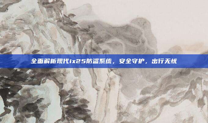 全面解析现代ix25防盗系统,安全守护,出行无忧