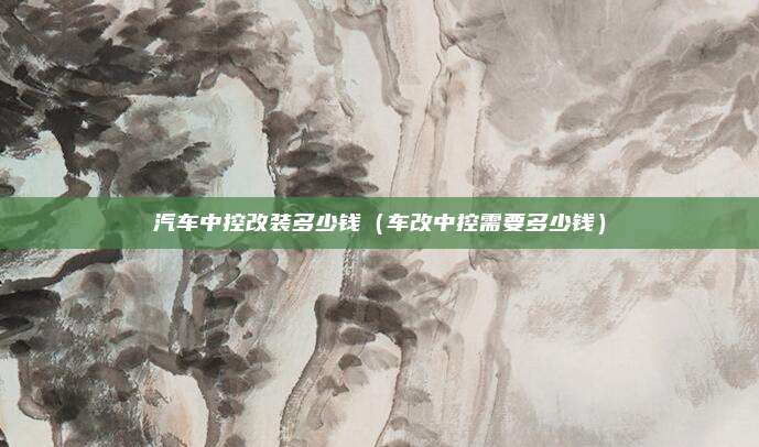 汽车中控改装多少钱（车改中控需要多少钱）