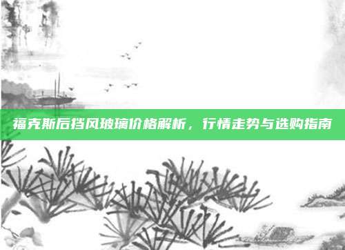 福克斯后挡风玻璃价格解析，行情走势与选购指南