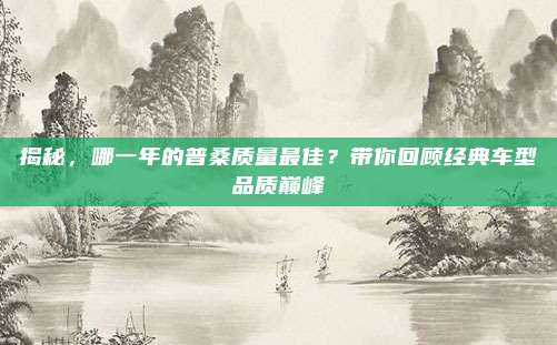 揭秘,哪一年的普桑质量最佳?带你回顾经典车型品质巅峰