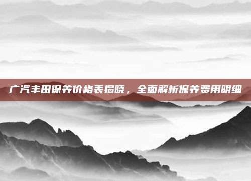 广汽丰田保养价格表揭晓,全面解析保养费用明细