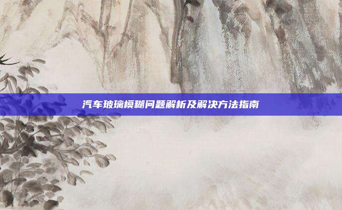 汽车玻璃模糊问题解析及解决方法指南