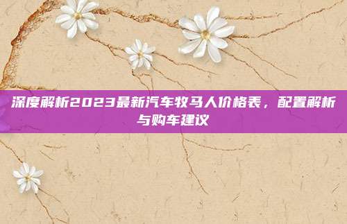 深度解析2023最新汽车牧马人价格表，配置解析与购车建议