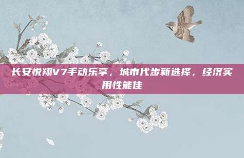 长安悦翔V7手动乐享，城市代步新选择，经济实用性能佳