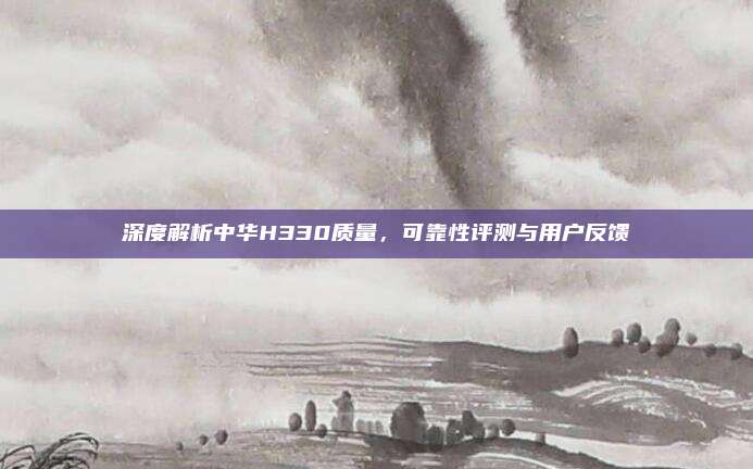 深度解析中华H330质量，可靠性评测与用户反馈