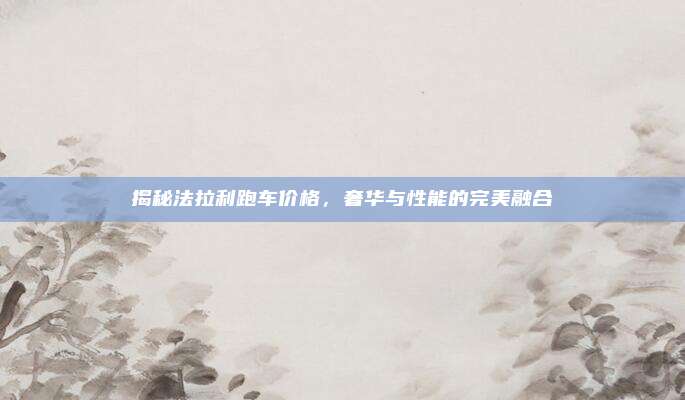 揭秘法拉利跑车价格,奢华与性能的完美融合