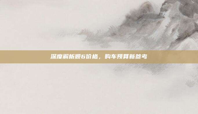 深度解析顺6价格,购车预算新参考