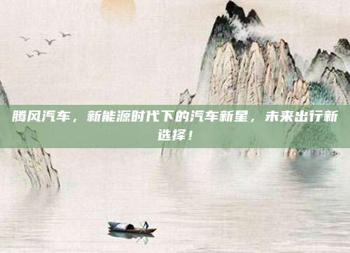 腾风汽车,新能源时代下的汽车新星,未来出行新选择!
