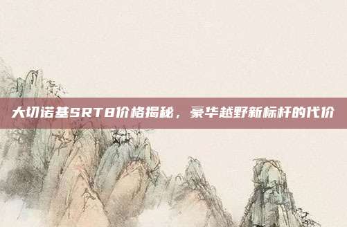 大切诺基SRT8价格揭秘,豪华越野新标杆的代价