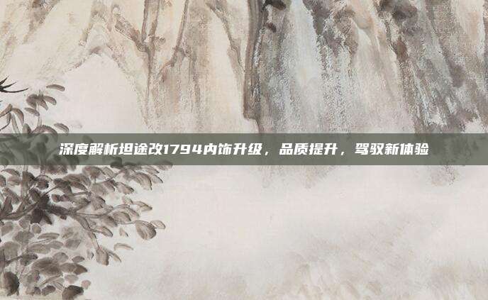 深度解析坦途改1794内饰升级,品质提升,驾驭新体验