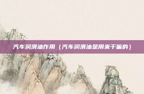 汽车润滑油作用（汽车润滑油是用来干嘛的）