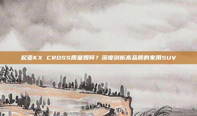 起亚KX CROSS质量如何?深度剖析高品质的家用SUV