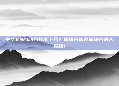 中华V3自动挡挂不上挡?原因分析及解决方法大揭秘!