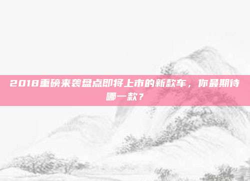 2018重磅来袭盘点即将上市的新款车,你最期待哪一款?