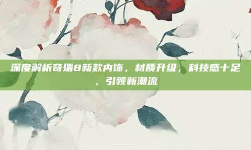 深度解析奇瑞8新款内饰,材质升级,科技感十足,引领新潮流