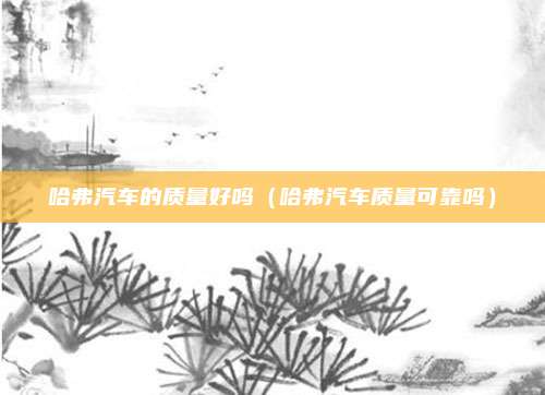 哈弗汽车的质量好吗（哈弗汽车质量可靠吗）