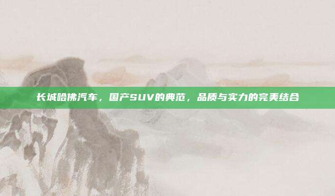 长城哈佛汽车,国产SUV的典范,品质与实力的完美结合