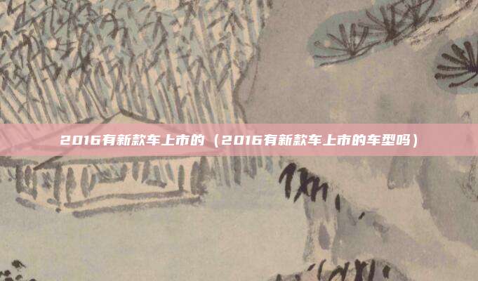 2016有新款车上市的（2016有新款车上市的车型吗）